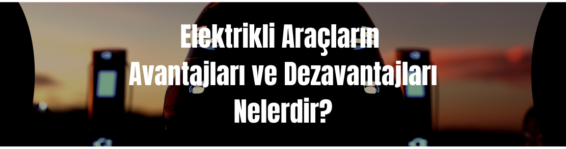 Elektrikli araçların avantajları ve dezavantajları nelerdir?